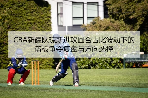 CBA新疆队琼斯进攻回合占比波动下的篮板争夺复盘与方向选择